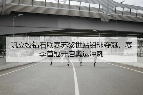 巩立姣钻石联赛苏黎世站铅球夺冠，赛季首冠开启奥运冲刺